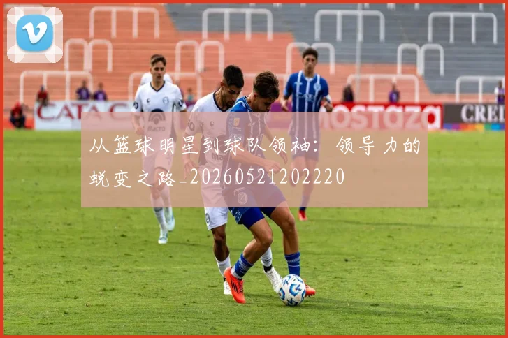 从篮球明星到球队领袖:领导力的蜕变之路_20260521202220
