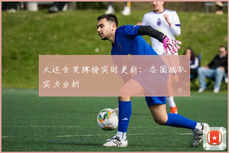 大运会奖牌榜实时更新:各国战队实力分析