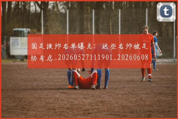 国足换帅名单曝光：这些名帅被足协考虑_20260527111901_20260608142915