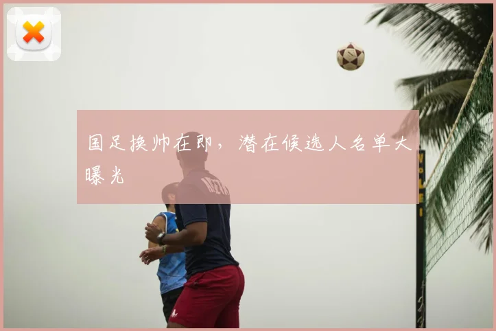 国足换帅在即，潜在候选人名单大曝光