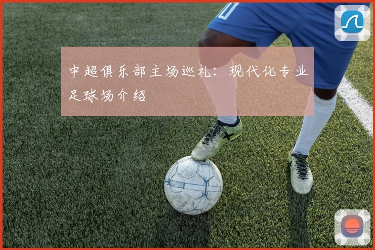 中超俱乐部主场巡礼:现代化专业足球场介绍
