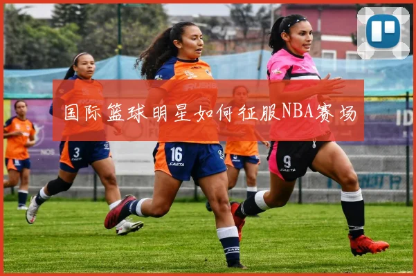 国际篮球明星如何征服NBA赛场